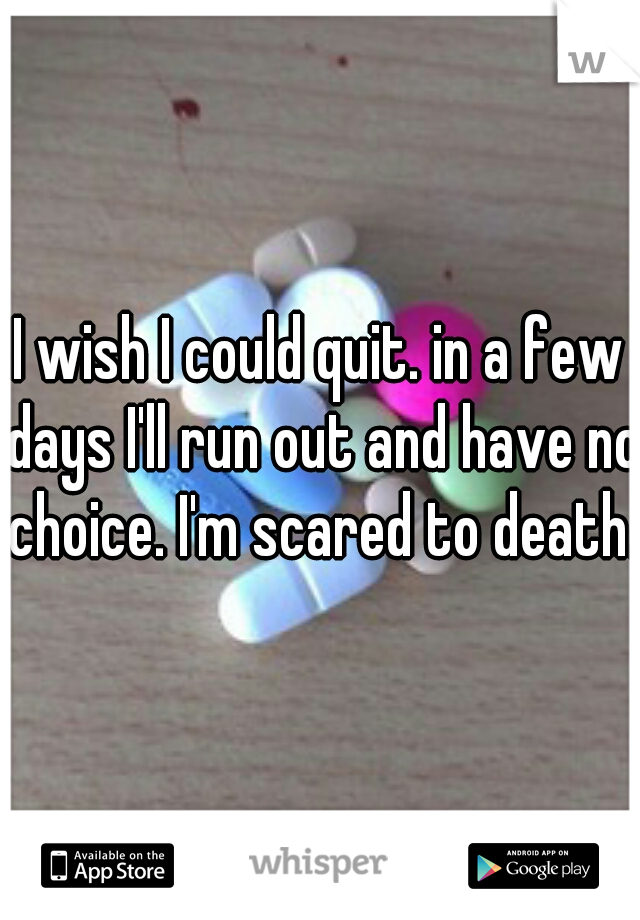 I wish I could quit. in a few days I'll run out and have no choice. I'm scared to death.