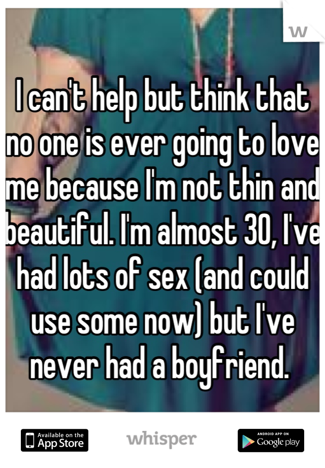 I can't help but think that no one is ever going to love me because I'm not thin and beautiful. I'm almost 30, I've had lots of sex (and could use some now) but I've never had a boyfriend. 