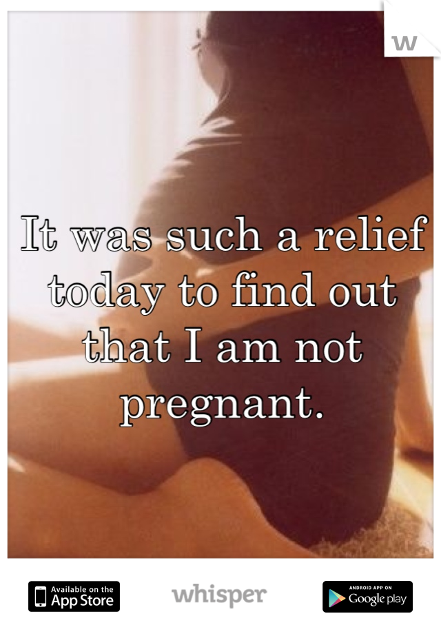 It was such a relief today to find out that I am not pregnant. 