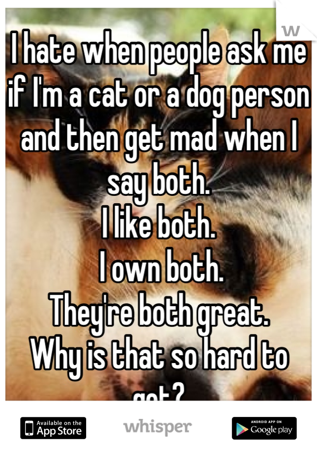 I hate when people ask me if I'm a cat or a dog person and then get mad when I say both. 
I like both.
 I own both. 
They're both great. 
Why is that so hard to get?