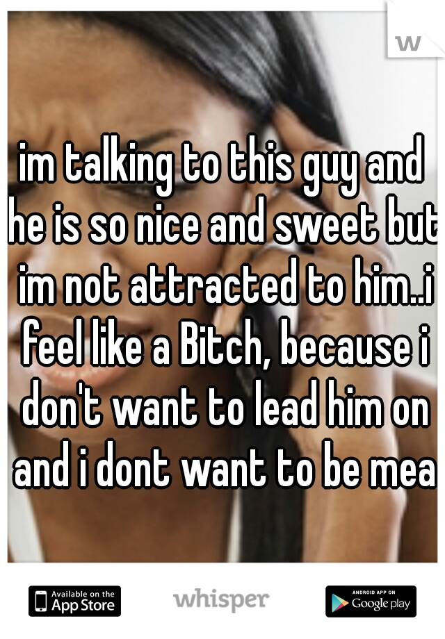 im talking to this guy and he is so nice and sweet but im not attracted to him..i feel like a Bitch, because i don't want to lead him on and i dont want to be mean