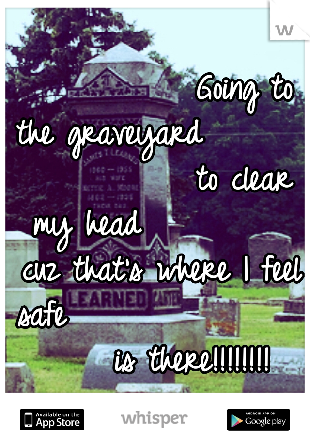            Going to the graveyard 
                 to clear my head 
         cuz that's where I feel safe
                    is there!!!!!!!!