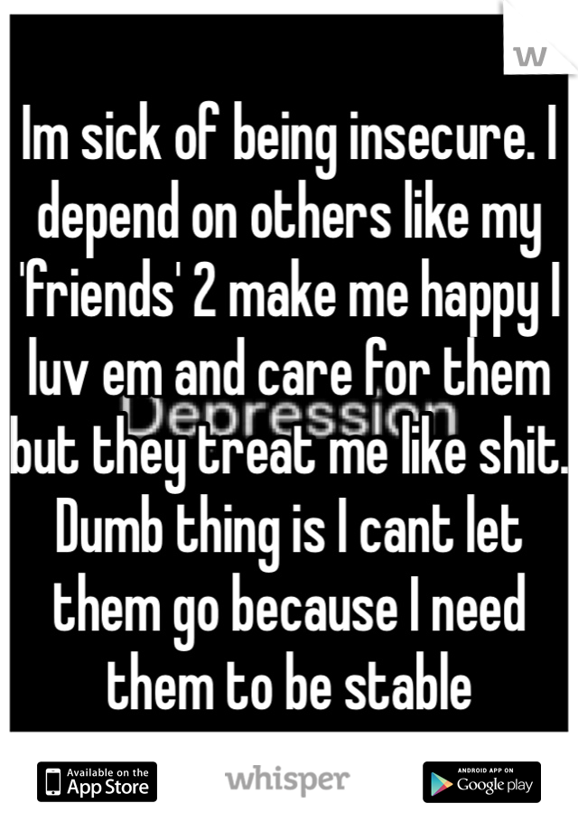 Im sick of being insecure. I depend on others like my 'friends' 2 make me happy I luv em and care for them but they treat me like shit. Dumb thing is I cant let them go because I need them to be stable