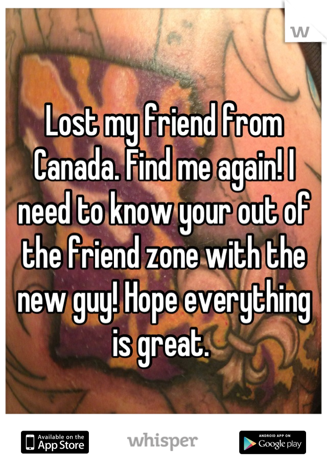 Lost my friend from Canada. Find me again! I need to know your out of the friend zone with the new guy! Hope everything is great. 