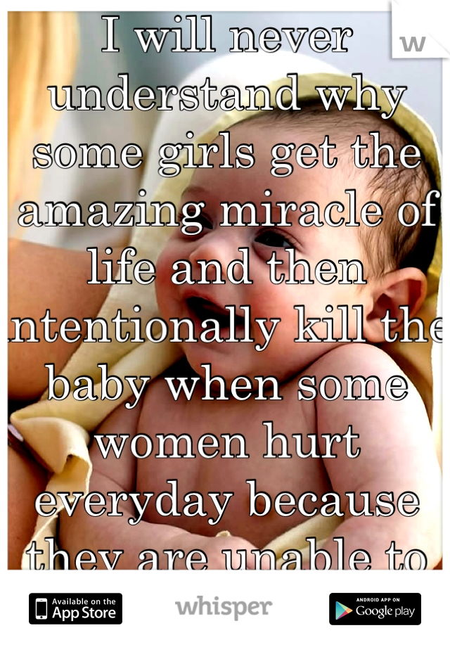 I will never understand why some girls get the amazing miracle of life and then intentionally kill the baby when some women hurt everyday because they are unable to do so.