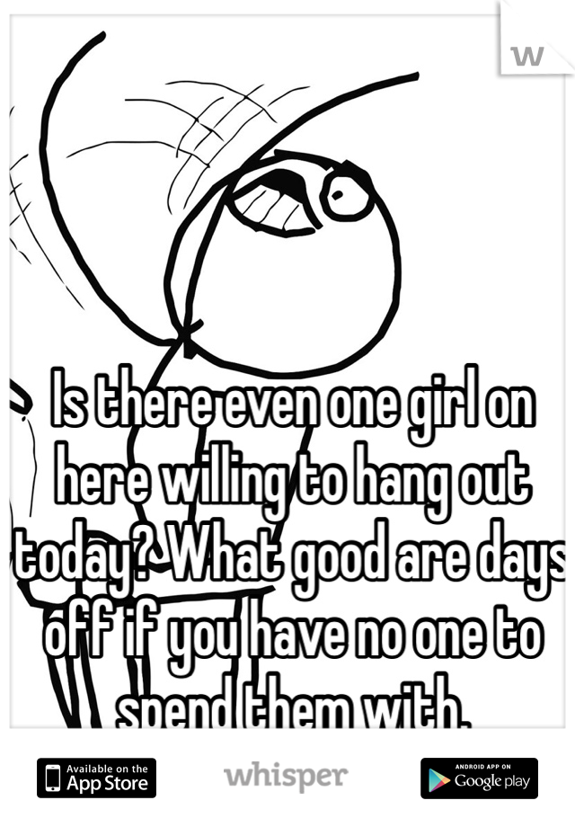Is there even one girl on here willing to hang out today? What good are days off if you have no one to spend them with.