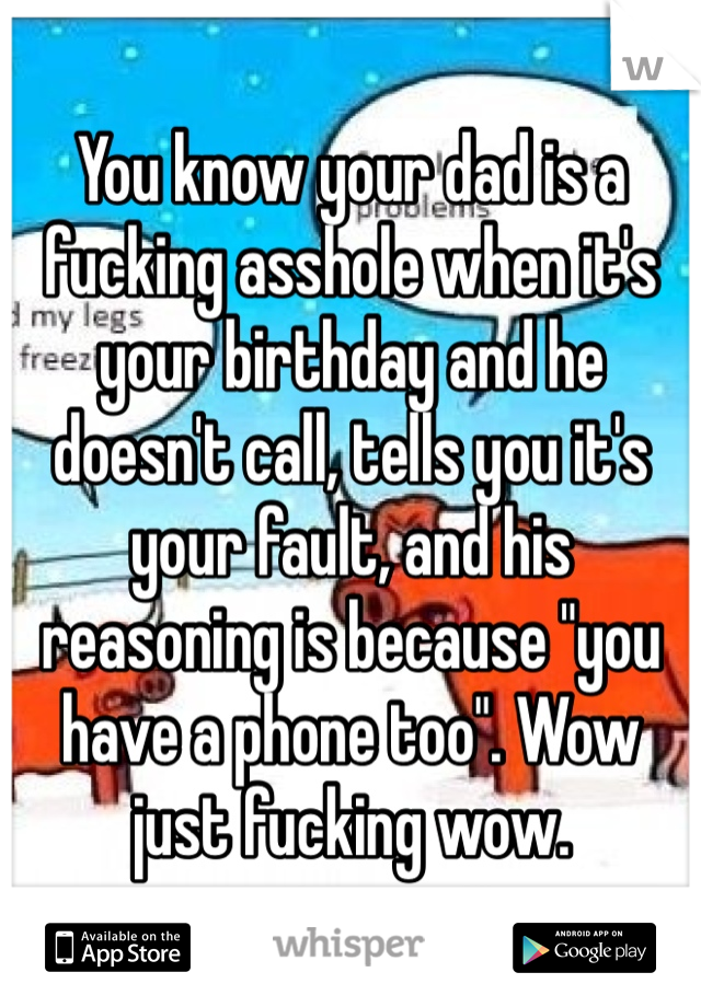 You know your dad is a fucking asshole when it's your birthday and he doesn't call, tells you it's your fault, and his reasoning is because "you have a phone too". Wow just fucking wow. 