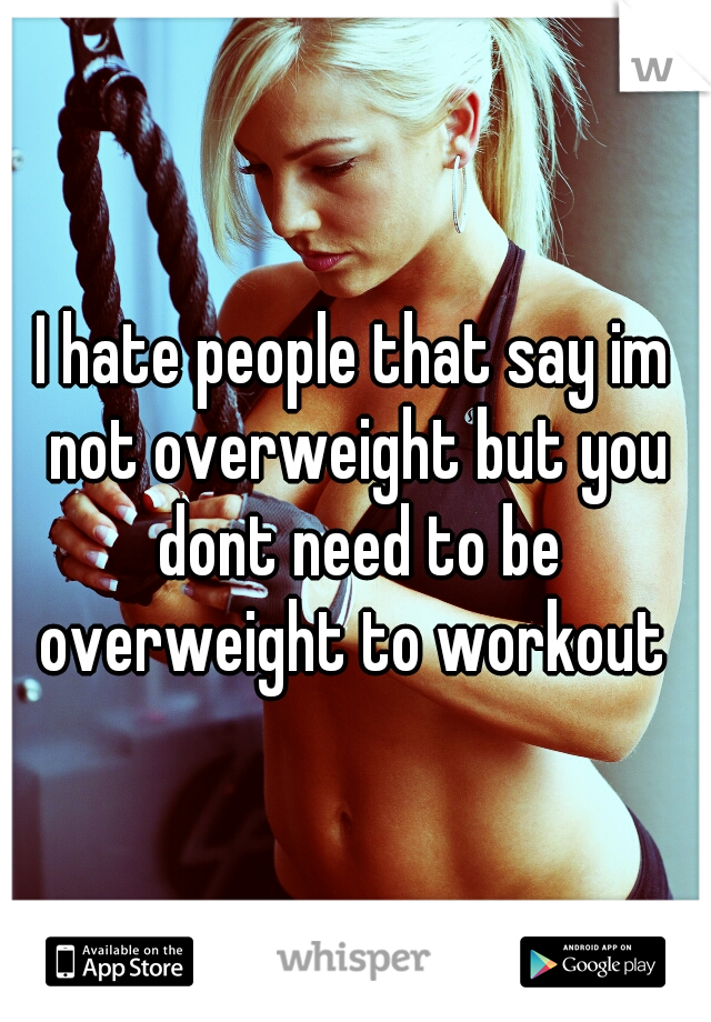 I hate people that say im not overweight but you dont need to be overweight to workout 