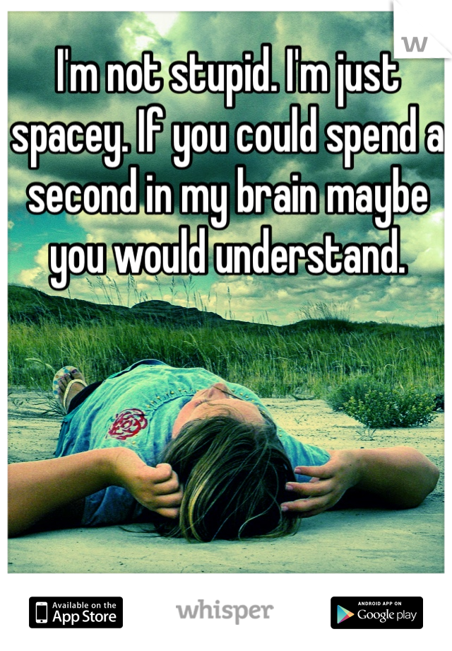 I'm not stupid. I'm just spacey. If you could spend a second in my brain maybe you would understand. 