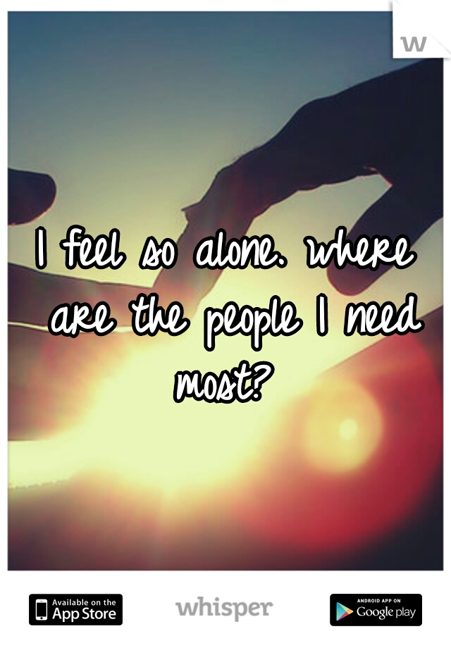 I feel so alone. where are the people I need most? 