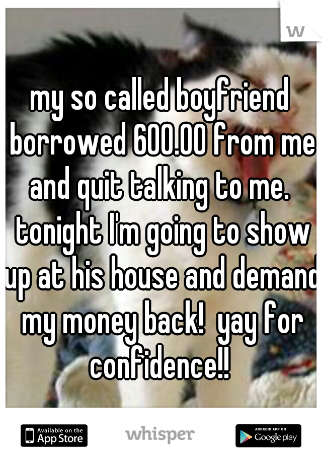 my so called boyfriend borrowed 600.00 from me and quit talking to me.  tonight I'm going to show up at his house and demand my money back!  yay for confidence!! 