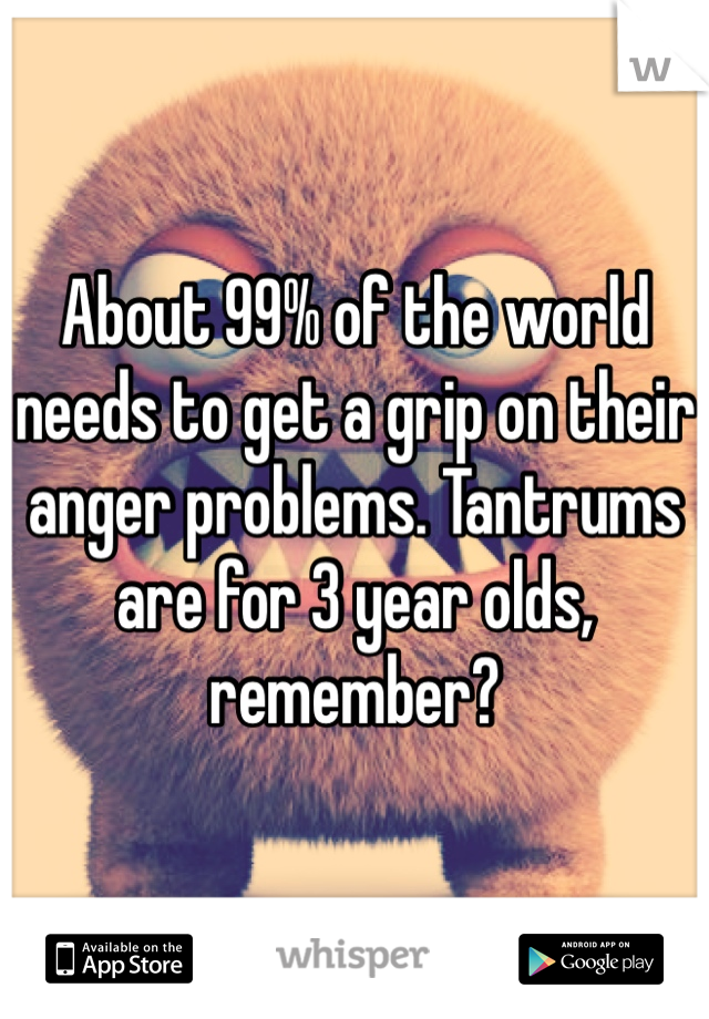 About 99% of the world needs to get a grip on their anger problems. Tantrums are for 3 year olds, remember? 