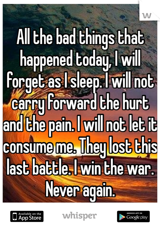 All the bad things that happened today, I will forget as I sleep. I will not carry forward the hurt and the pain. I will not let it consume me. They lost this last battle. I win the war. Never again. 