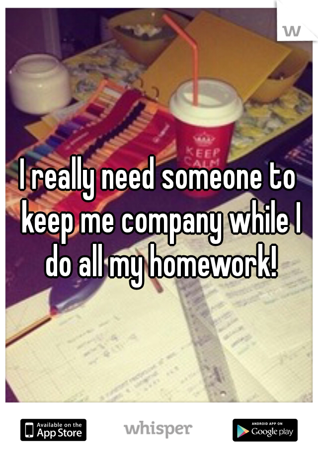 I really need someone to keep me company while I do all my homework!