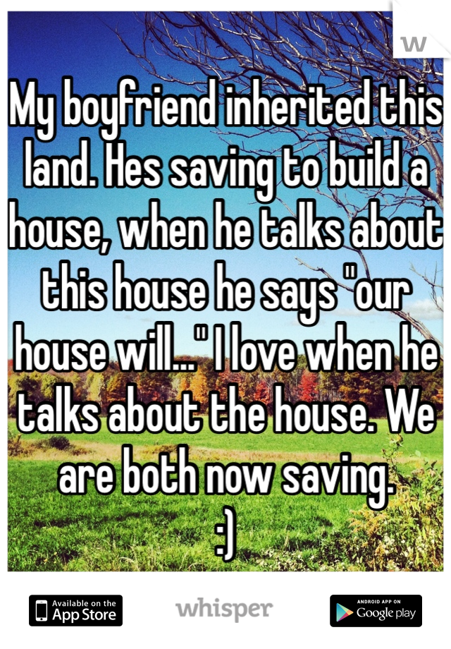 My boyfriend inherited this land. Hes saving to build a house, when he talks about this house he says "our house will..." I love when he talks about the house. We are both now saving. 
:)