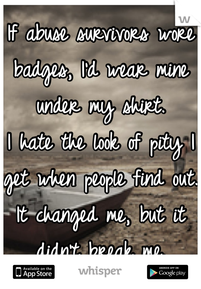 If abuse survivors wore badges, I'd wear mine under my shirt. 
I hate the look of pity I get when people find out. 
It changed me, but it didn't break me.