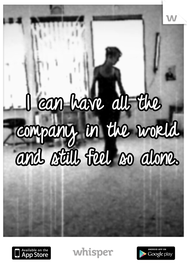 I can have all the company in the world and still feel so alone.