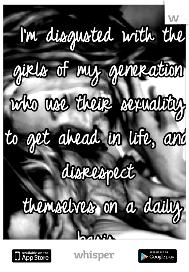  I’m disgusted with the girls of my generation who use their sexuality to get ahead in life, and disrespect
 themselves on a daily basis. 