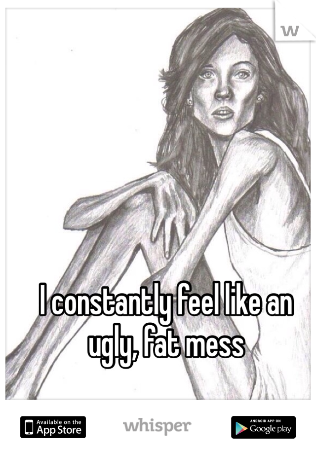 I constantly feel like an ugly, fat mess 