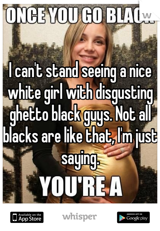 I can't stand seeing a nice white girl with disgusting ghetto black guys. Not all blacks are like that, I'm just saying.