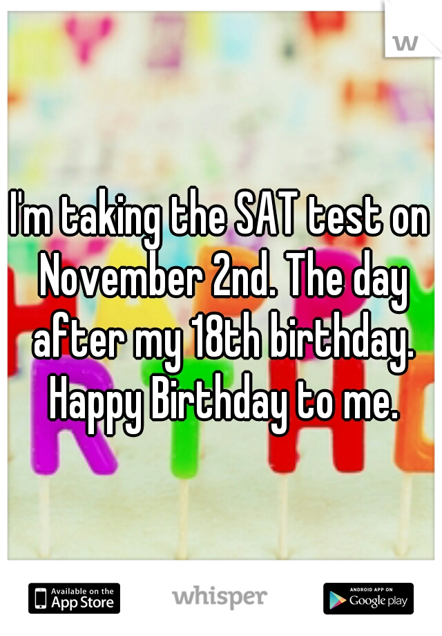 I'm taking the SAT test on November 2nd. The day after my 18th birthday. Happy Birthday to me.