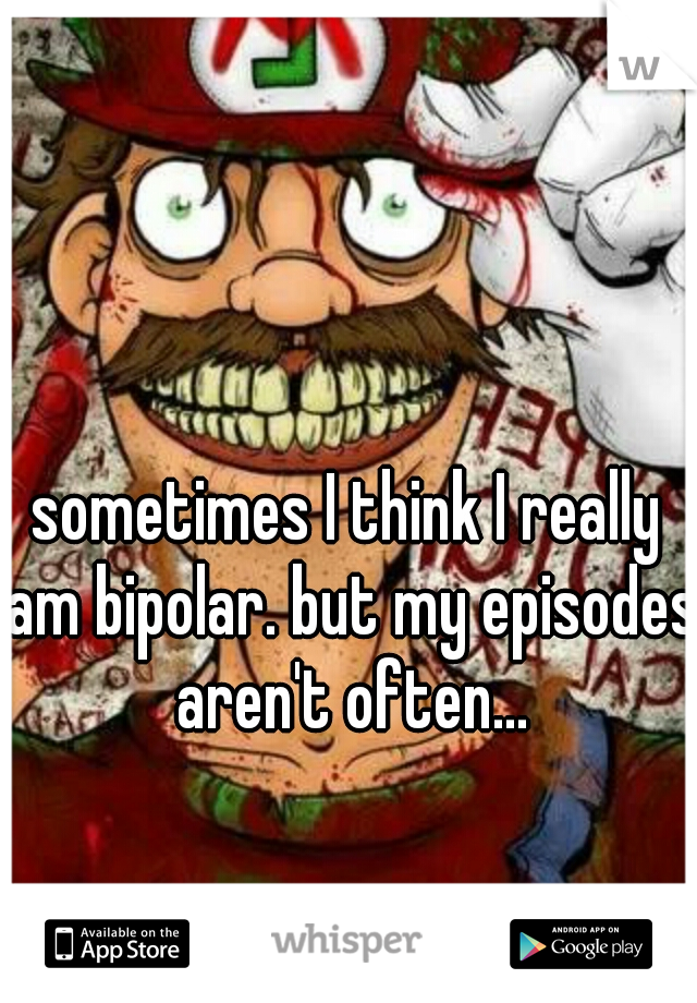 sometimes I think I really am bipolar. but my episodes aren't often...