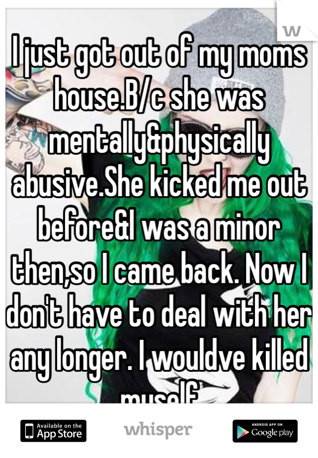 I just got out of my moms house.B/c she was mentally&physically abusive.She kicked me out before&I was a minor then,so I came back. Now I don't have to deal with her any longer. I wouldve killed myself