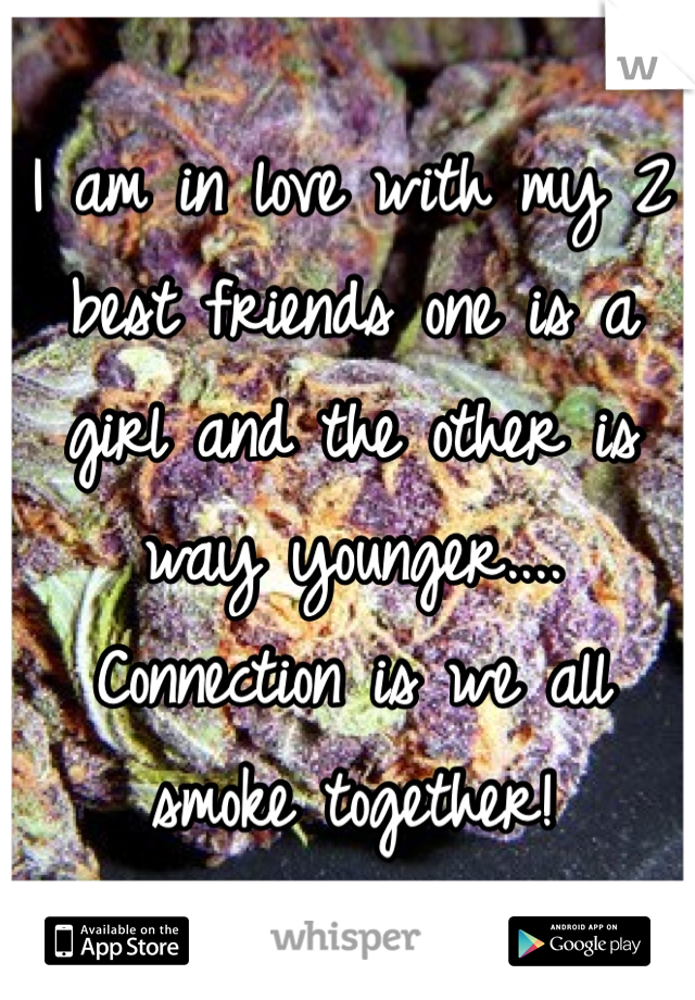 I am in love with my 2 best friends one is a girl and the other is way younger.... Connection is we all smoke together! 