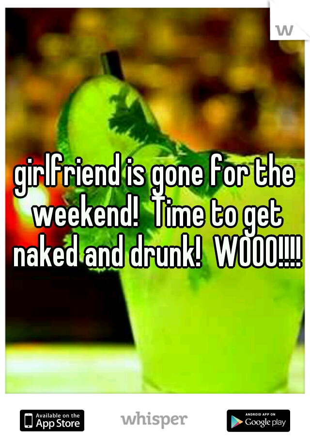 girlfriend is gone for the weekend!  Time to get naked and drunk!  WOOO!!!!