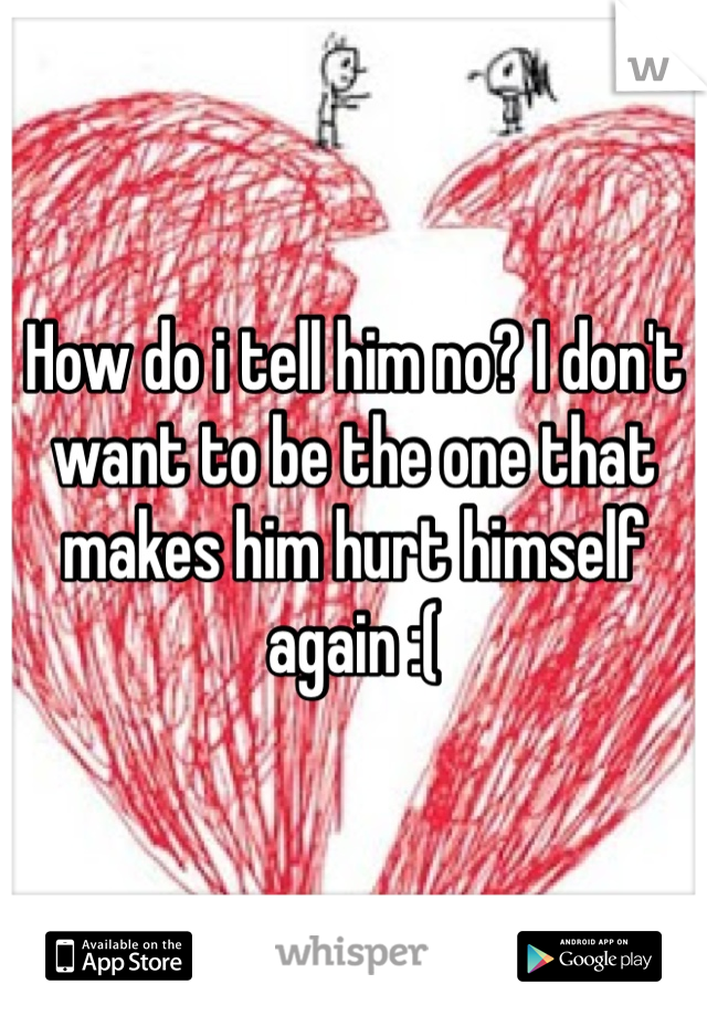 How do i tell him no? I don't want to be the one that makes him hurt himself again :( 
