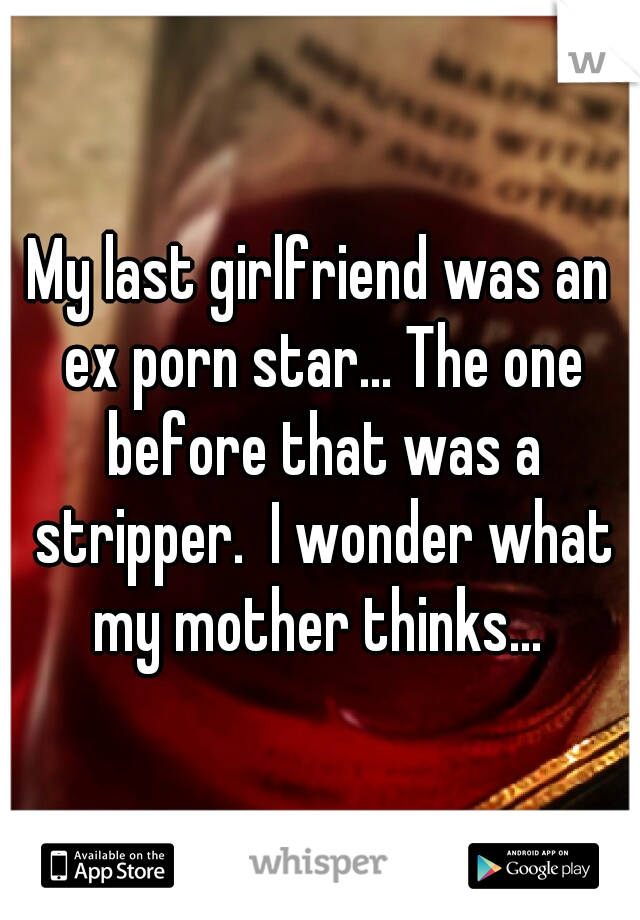 My last girlfriend was an ex porn star... The one before that was a stripper.  I wonder what my mother thinks... 