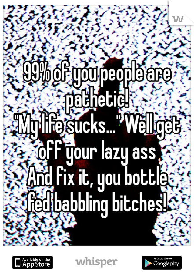99% of you people are pathetic! 
"My life sucks..." Well get 
off your lazy ass 
And fix it, you bottle 
fed babbling bitches!
