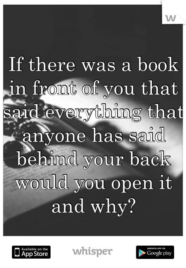 If there was a book in front of you that said everything that anyone has said behind your back would you open it and why?