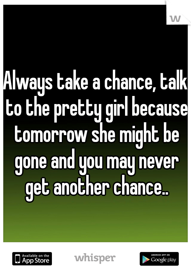 Always take a chance, talk to the pretty girl because tomorrow she might be gone and you may never get another chance..