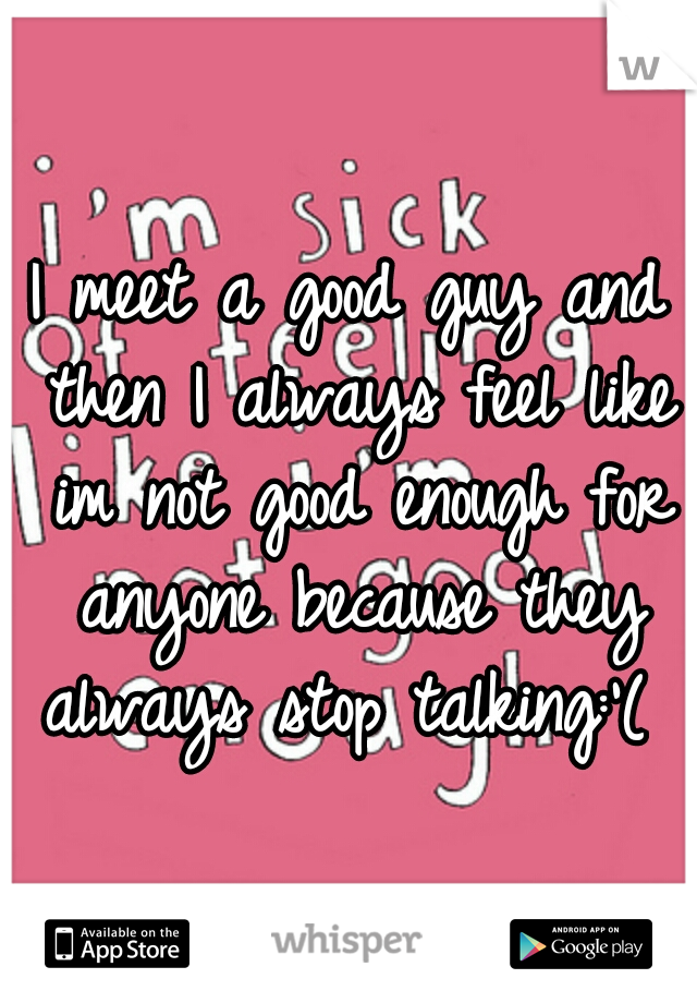 I meet a good guy and then I always feel like im not good enough for anyone because they always stop talking:'( 