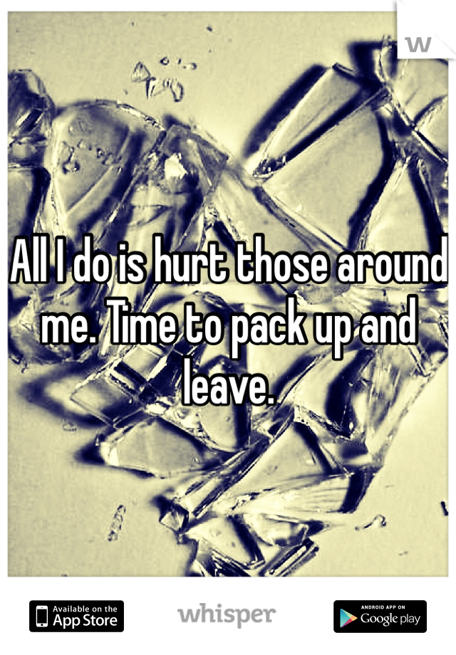 All I do is hurt those around me. Time to pack up and leave. 