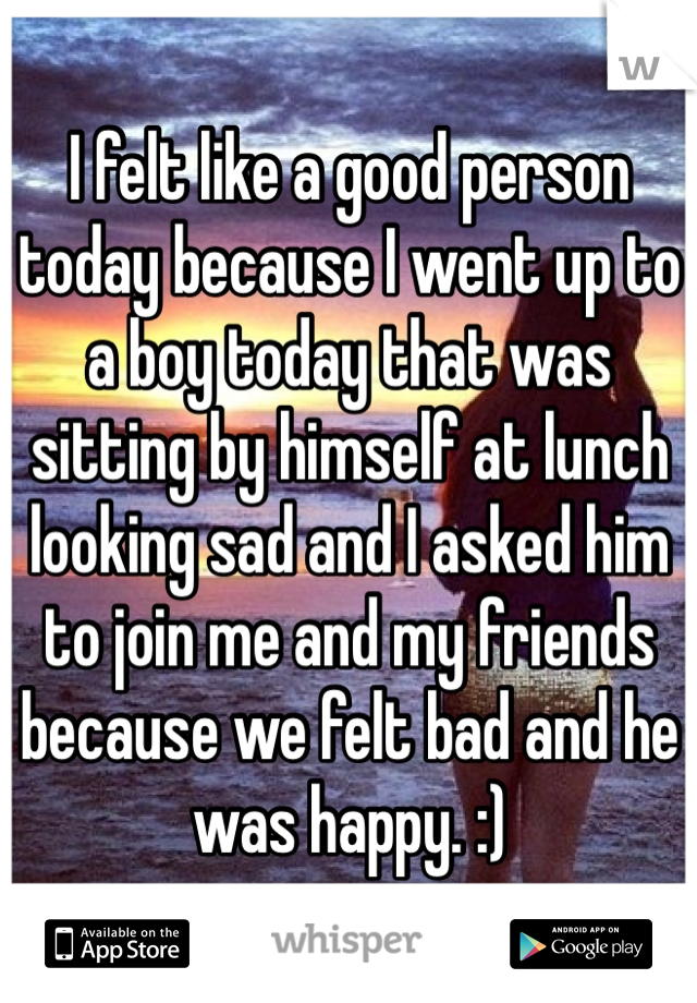 I felt like a good person today because I went up to a boy today that was sitting by himself at lunch looking sad and I asked him to join me and my friends because we felt bad and he was happy. :)