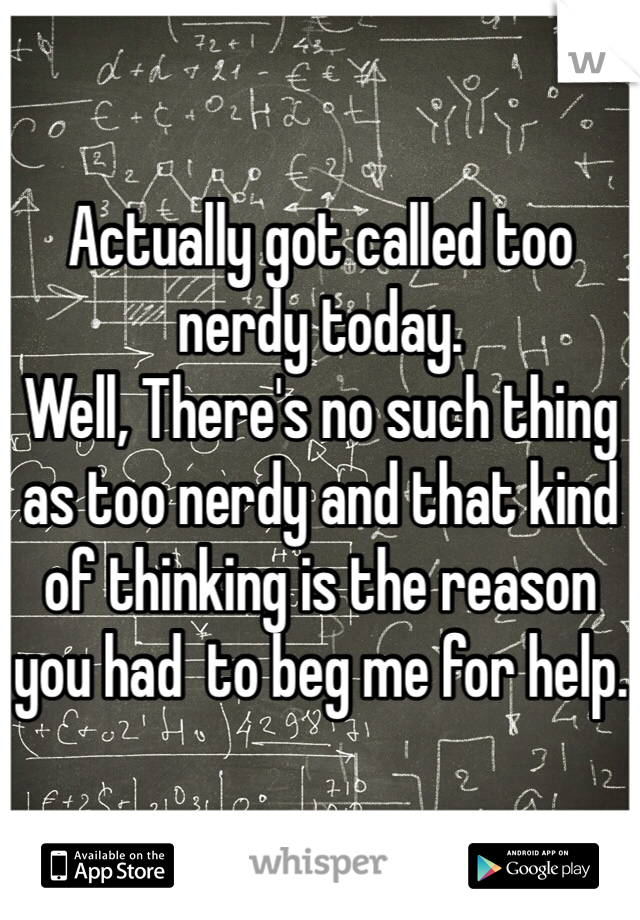 Actually got called too nerdy today.
Well, There's no such thing as too nerdy and that kind of thinking is the reason you had  to beg me for help.