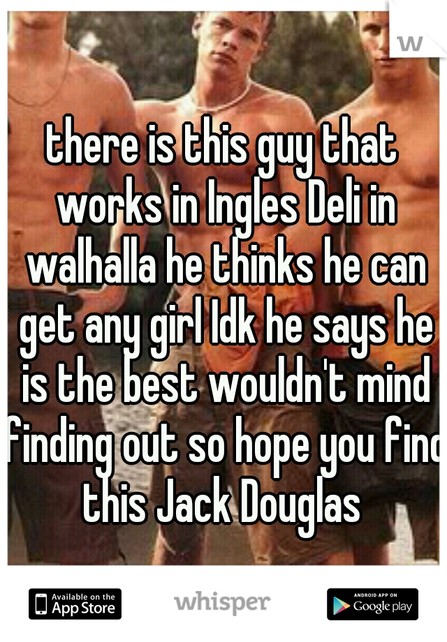there is this guy that works in Ingles Deli in walhalla he thinks he can get any girl Idk he says he is the best wouldn't mind finding out so hope you find this Jack Douglas 