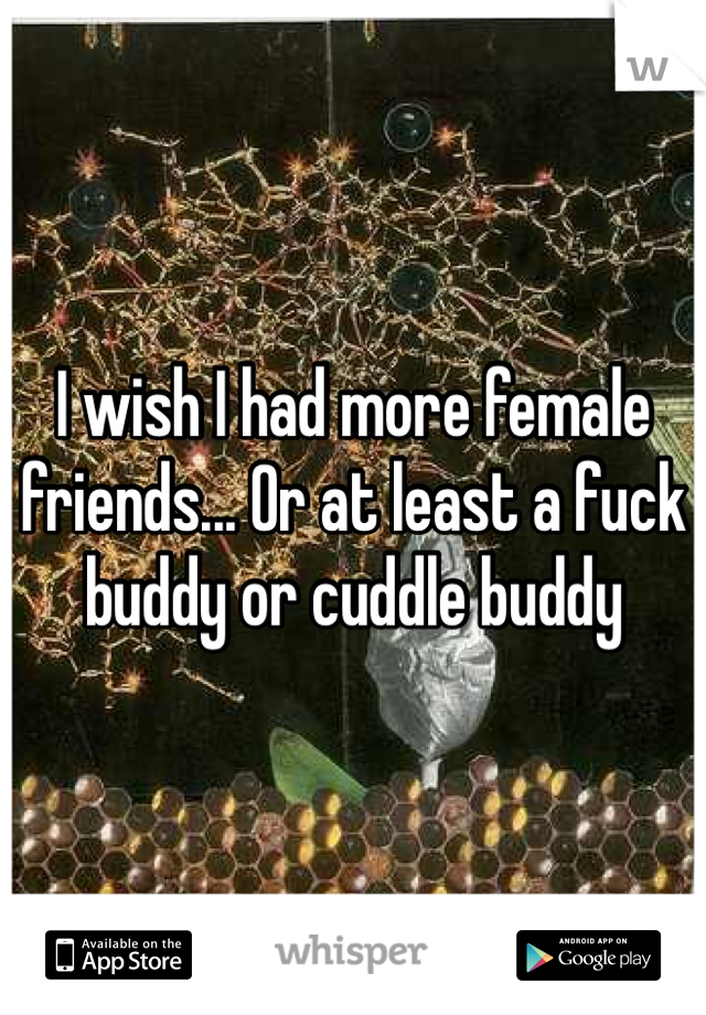 I wish I had more female friends... Or at least a fuck buddy or cuddle buddy 