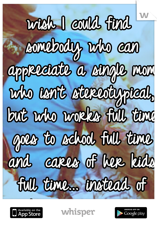 wish I could find somebody who can appreciate a single mom who isn't stereotypical, but who works full time goes to school full time and  cares of her kids full time... instead of walk away w/o reason