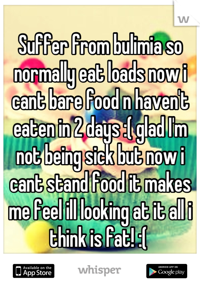 Suffer from bulimia so normally eat loads now i cant bare food n haven't eaten in 2 days :( glad I'm not being sick but now i cant stand food it makes me feel ill looking at it all i think is fat! :( 