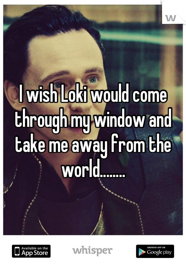 I wish Loki would come through my window and take me away from the world........