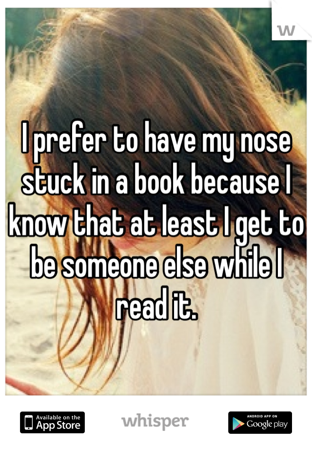 I prefer to have my nose stuck in a book because I know that at least I get to be someone else while I read it.