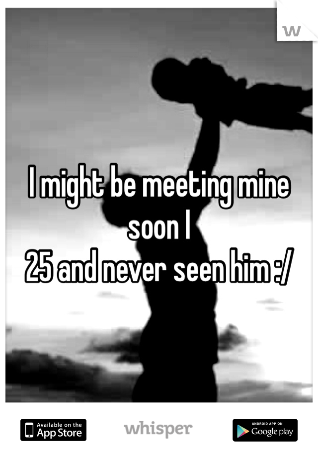 I might be meeting mine soon I
25 and never seen him :/ 
