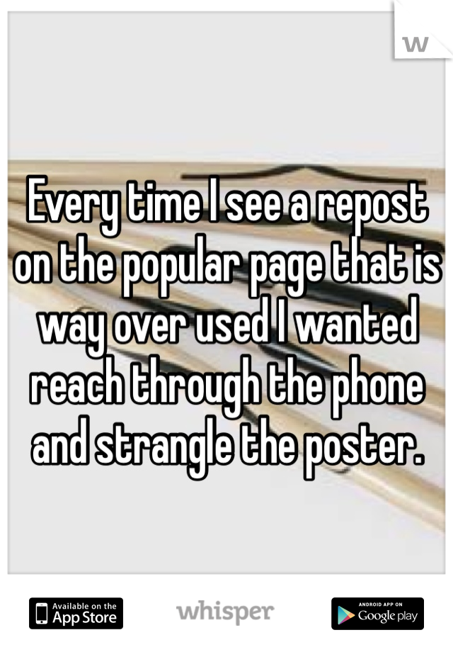Every time I see a repost on the popular page that is way over used I wanted reach through the phone and strangle the poster. 