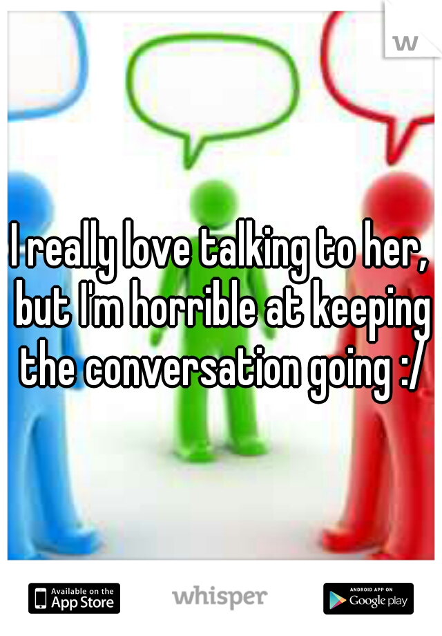I really love talking to her, but I'm horrible at keeping the conversation going :/