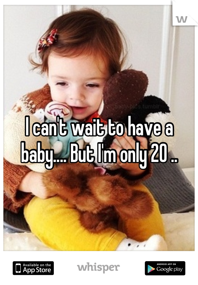 I can't wait to have a baby.... But I'm only 20 ..