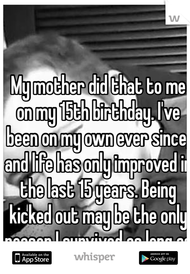My mother did that to me on my 15th birthday. I've been on my own ever since, and life has only improved in the last 15 years. Being kicked out may be the only reason I survived as long as I have.