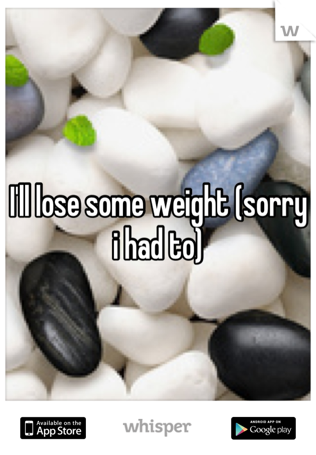 I'll lose some weight (sorry i had to)